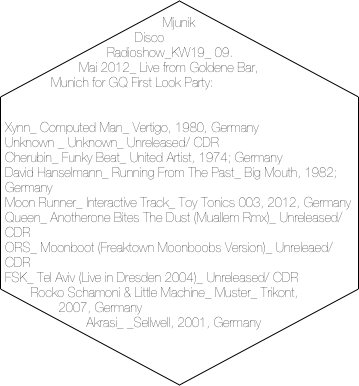 Mjunik Disco Radioshow_KW19_ 09. Mai 2012_ Live from Goldene Bar, Munich for GQ First Look Party:


Xynn_ Computed Man_ Vertigo, 1980, Germany
Unknown _ Unknown_ Unreleased/ CDR
Cherubin_ Funky Beat_ United Artist, 1974; Germany
David Hanselmann_ Running From The Past_ Big Mouth, 1982; Germany
Moon Runner_ Interactive Track_ Toy Tonics 003, 2012, Germany
Queen_ Anotherone Bites The Dust (Muallem Rmx)_ Unreleased/ CDR
ORS_ Moonboot (Freaktown Moonboobs Version)_ Unreleaed/ CDR
FSK_ Tel Aviv (Live in Dresden 2004)_ Unreleased/ CDR
Rocko Schamoni & Little Machine_ Muster_ Trikont, 2007, Germany
Akrasi_ _Sellwell, 2001, Germany